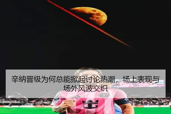 辛纳晋级为何总能掀起讨论热潮，场上表现与场外风波交织